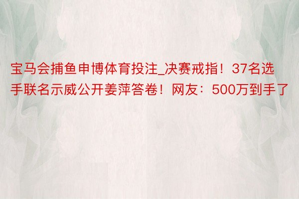 宝马会捕鱼申博体育投注_决赛戒指！37名选手联名示威公开姜萍答卷！网友：500万到手了