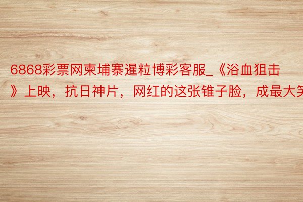 6868彩票网柬埔寨暹粒博彩客服_《浴血狙击》上映，抗日神片，网红的这张锥子脸，成最大笑点