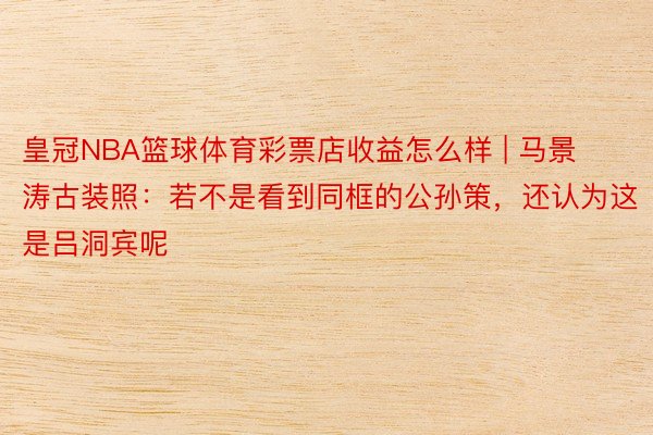 皇冠NBA篮球体育彩票店收益怎么样 | 马景涛古装照：若不是看到同框的公孙策，还认为这是吕洞宾呢