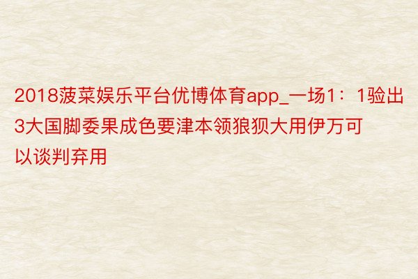 2018菠菜娱乐平台优博体育app_一场1：1验出3大国脚委果成色要津本领狼狈大用伊万可以谈判弃用