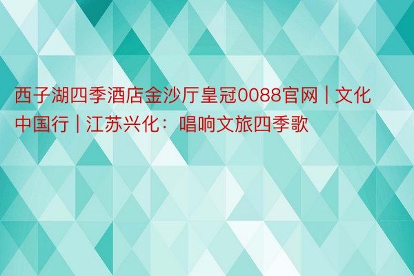 西子湖四季酒店金沙厅皇冠0088官网 | 文化中国行 | 江苏兴化：唱响文旅四季歌