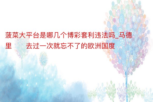 菠菜大平台是哪几个博彩套利违法吗_马德里▪️去过一次就忘不了的欧洲国度