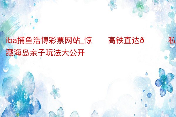 iba捕鱼浩博彩票网站_惊‼️高铁直达🚄私藏海岛亲子玩法大公开
