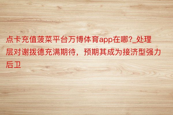 点卡充值菠菜平台万博体育app在哪?_处理层对谢拨德充满期待，预期其成为接济型强力后卫