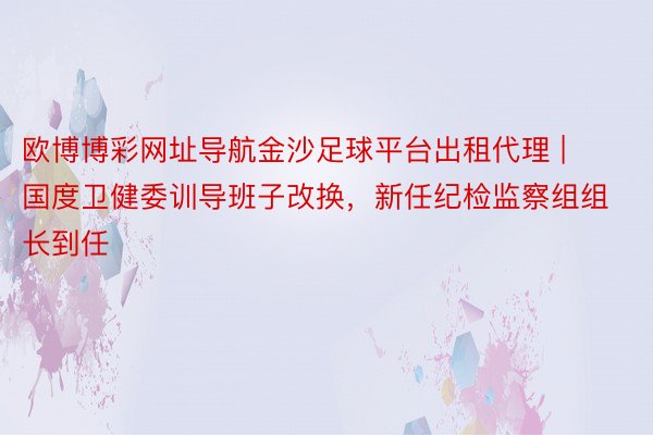 欧博博彩网址导航金沙足球平台出租代理 | 国度卫健委训导班子改换，新任纪检监察组组长到任