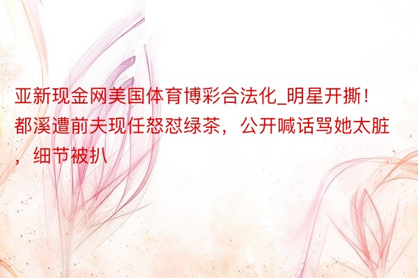 亚新现金网美国体育博彩合法化_明星开撕！都溪遭前夫现任怒怼绿茶，公开喊话骂她太脏，细节被扒