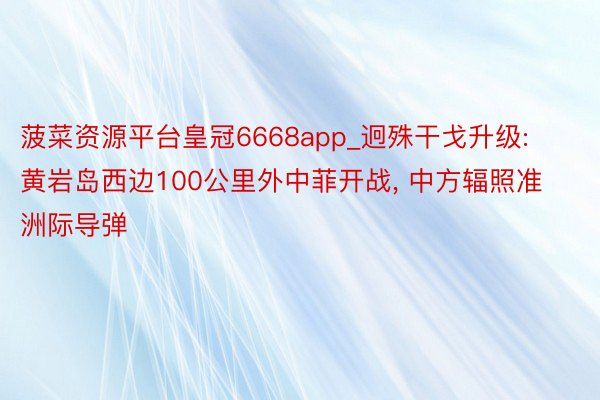菠菜资源平台皇冠6668app_迥殊干戈升级: 黄岩岛西边100公里外中菲开战, 中方辐照准洲际导弹