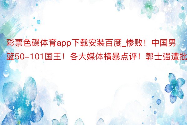 彩票色碟体育app下载安装百度_惨败！中国男篮50-101国王！各大媒体横暴点评！郭士强遭批