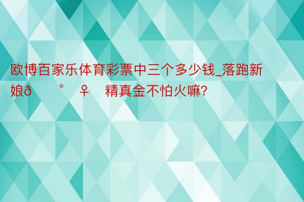 欧博百家乐体育彩票中三个多少钱_落跑新娘👰‍♀️精真金不怕火嘛？