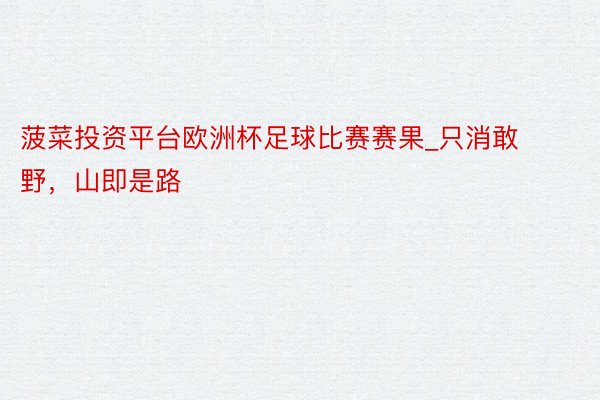 菠菜投资平台欧洲杯足球比赛赛果_只消敢野,山即是路