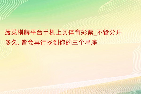 菠菜棋牌平台手机上买体育彩票_不管分开多久, 皆会再行找到你的三个星座