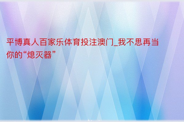 平博真人百家乐体育投注澳门_我不思再当你的“熄灭器”