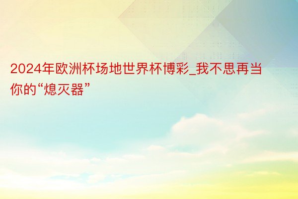 2024年欧洲杯场地世界杯博彩_我不思再当你的“熄灭器”
