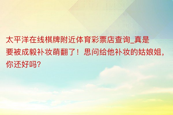 太平洋在线棋牌附近体育彩票店查询_真是要被成毅补妆萌翻了！思问给他补妆的姑娘姐，你还好吗？