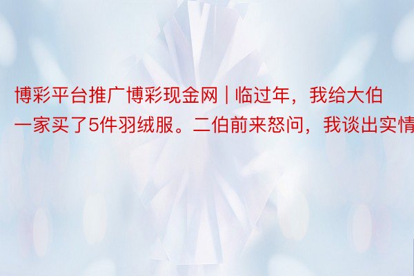 博彩平台推广博彩现金网 | 临过年，我给大伯一家买了5件羽绒服。二伯前来怒问，我谈出实情