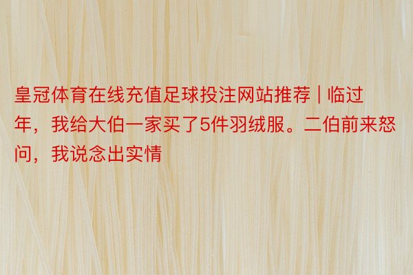 皇冠体育在线充值足球投注网站推荐 | 临过年，我给大伯一家买了5件羽绒服。二伯前来怒问，我说念出实情