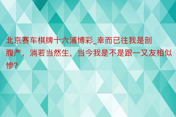 北京赛车棋牌十六浦博彩_幸而已往我是剖腹产，淌若当然生，当今我是不是跟一又友相似惨？