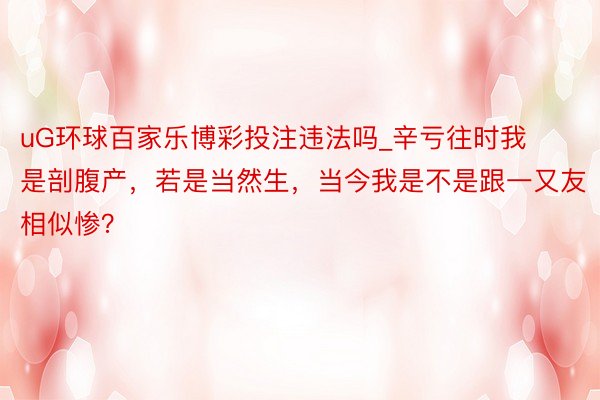 uG环球百家乐博彩投注违法吗_辛亏往时我是剖腹产，若是当然生，当今我是不是跟一又友相似惨？