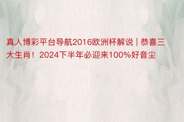 真人博彩平台导航2016欧洲杯解说 | 恭喜三大生肖！2024下半年必迎来100%好音尘