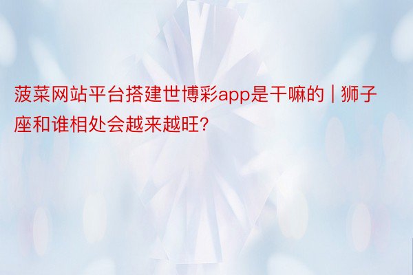 菠菜网站平台搭建世博彩app是干嘛的 | 狮子座和谁相处会越来越旺？