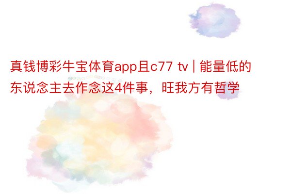 真钱博彩牛宝体育app且c77 tv | 能量低的东说念主去作念这4件事，旺我方有哲学