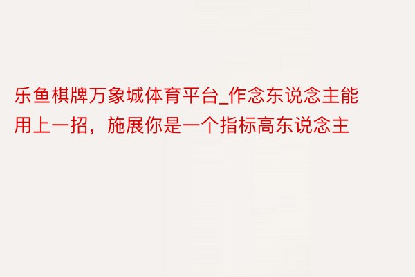 乐鱼棋牌万象城体育平台_作念东说念主能用上一招，施展你是一个指标高东说念主