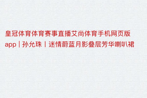 皇冠体育体育赛事直播艾尚体育手机网页版app | 孙允珠丨迷情蔚蓝月影叠层芳华喇叭裙