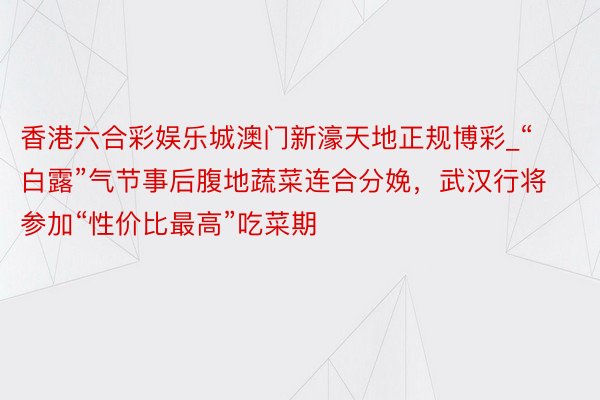 香港六合彩娱乐城澳门新濠天地正规博彩_“白露”气节事后腹地蔬菜连合分娩，武汉行将参加“性价比最高”吃菜期