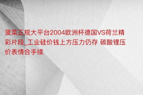 菠菜正规大平台2004欧洲杯德国VS荷兰精彩片段_工业硅价钱上方压力仍存 碳酸锂压价表情合手续