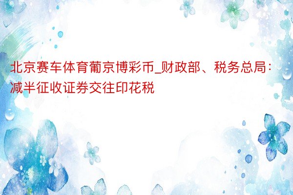 北京赛车体育葡京博彩币_财政部、税务总局：减半征收证券交往印花税