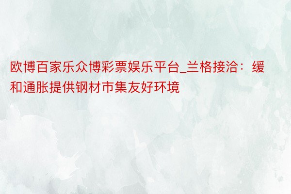 欧博百家乐众博彩票娱乐平台_兰格接洽：缓和通胀提供钢材市集友好环境