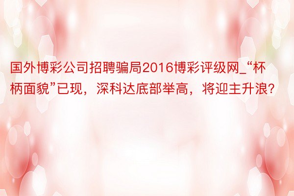 国外博彩公司招聘骗局2016博彩评级网_“杯柄面貌”已现，深科达底部举高，将迎主升浪？