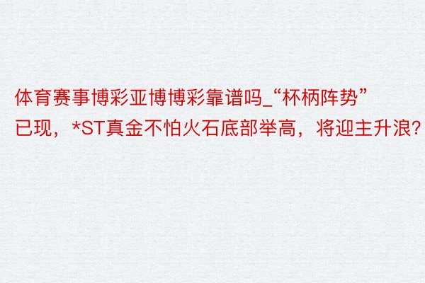 体育赛事博彩亚博博彩靠谱吗_“杯柄阵势”已现，*ST真金不怕火石底部举高，将迎主升浪？