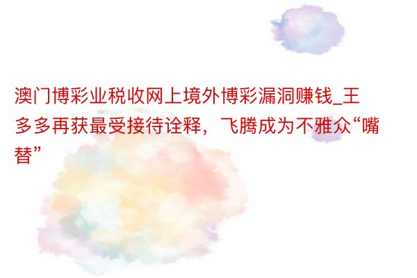 澳门博彩业税收网上境外博彩漏洞赚钱_王多多再获最受接待诠释，飞腾成为不雅众“嘴替”