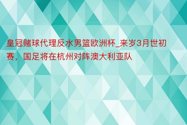 皇冠赌球代理反水男篮欧洲杯_来岁3月世初赛，国足将在杭州对阵澳大利亚队