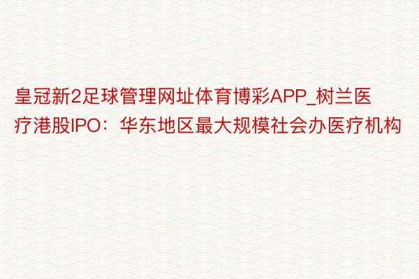 皇冠新2足球管理网址体育博彩APP_树兰医疗港股IPO：华东地区最大规模社会办医疗机构
