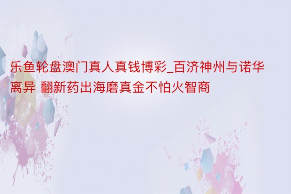 乐鱼轮盘澳门真人真钱博彩_百济神州与诺华离异 翻新药出海磨真金不怕火智商