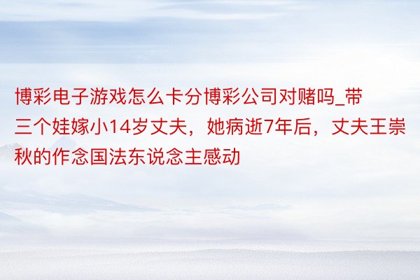 博彩电子游戏怎么卡分博彩公司对赌吗_带三个娃嫁小14岁丈夫，她病逝7年后，丈夫王崇秋的作念国法东说念主感动