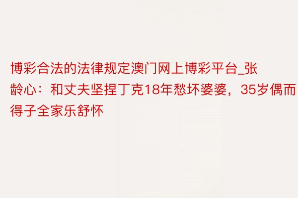 博彩合法的法律规定澳门网上博彩平台_张龄心：和丈夫坚捏丁克18年愁坏婆婆，35岁偶而得子全家乐舒怀