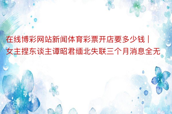 在线博彩网站新闻体育彩票开店要多少钱 | 女主捏东谈主谭昭君缅北失联三个月消息全无
