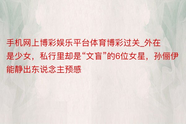 手机网上博彩娱乐平台体育博彩过关_外在是少女，私行里却是“文盲”的6位女星，孙俪伊能静出东说念主预感