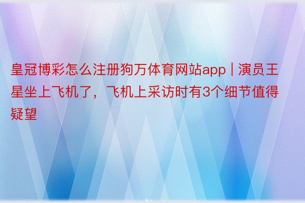 皇冠博彩怎么注册狗万体育网站app | 演员王星坐上飞机了，飞机上采访时有3个细节值得疑望