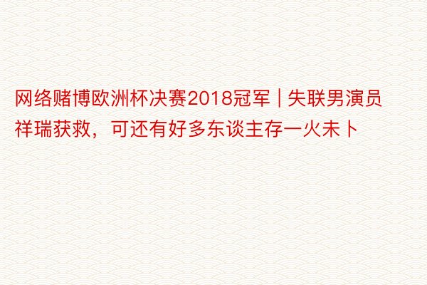 网络赌博欧洲杯决赛2018冠军 | 失联男演员祥瑞获救，可还有好多东谈主存一火未卜