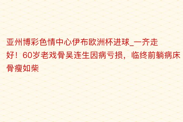亚州博彩色情中心伊布欧洲杯进球_一齐走好！60岁老戏骨吴连生因病亏损，临终前躺病床骨瘦如柴