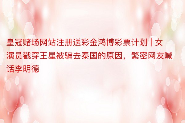 皇冠赌场网站注册送彩金鸿博彩票计划 | 女演员戳穿王星被骗去泰国的原因，繁密网友喊话李明德