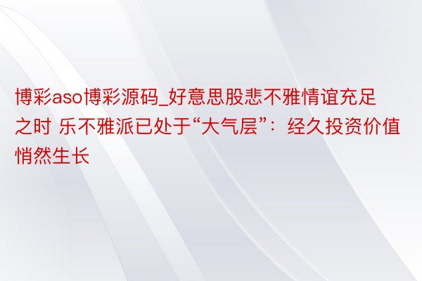 博彩aso博彩源码_好意思股悲不雅情谊充足之时 乐不雅派已处于“大气层”：经久投资价值悄然生长